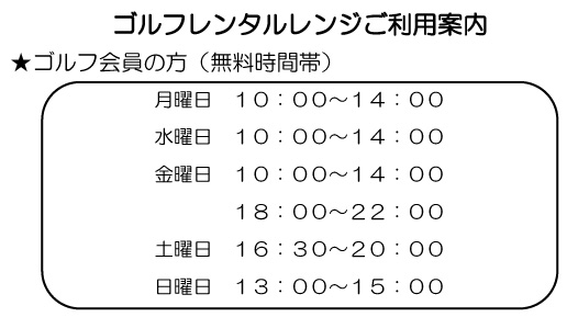 ゴルフレンタルレンジご利用案内
ゴルフ会員の方(無料時間帯)
・月曜日 10:00-14:00
・水曜日 10:00-14:00
・金曜日 10:00-14:00
18:00-22:00
・土曜日 16:30-20:00
・日曜日 13:00-15:00
※ 詳細はフロントまでご確認ください。