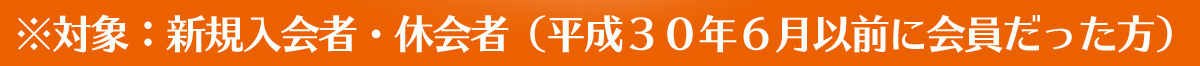対象:新規入会者・休会者(平成30年6月以前に会員だった方) 対象:新規入会者・休会者(平成30年6月以前に会員だった方)