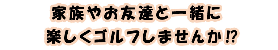 ご家族やお友達と一緒に楽しくゴルフしませんか！？